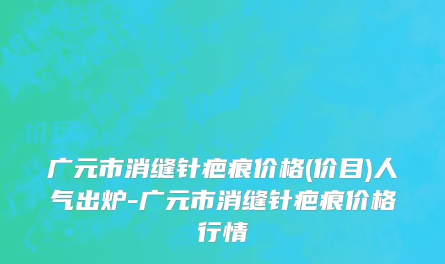 广元市消缝针疤痕价格(价目)人气出炉-广元市消缝针疤痕价格行情