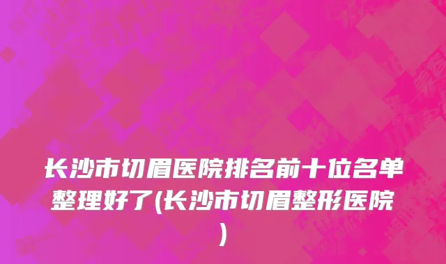 长沙市切眉医院排名前十位名单整理好了(长沙市切眉整形医院)