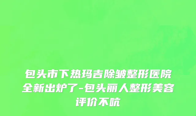 包头市下热玛吉除皱整形医院全新出炉了-包头丽人整形美容评价不吭