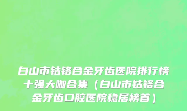 白山市钴铬合金牙齿医院排行榜十强大咖合集（白山市钴铬合金牙齿口腔医院稳居榜首）