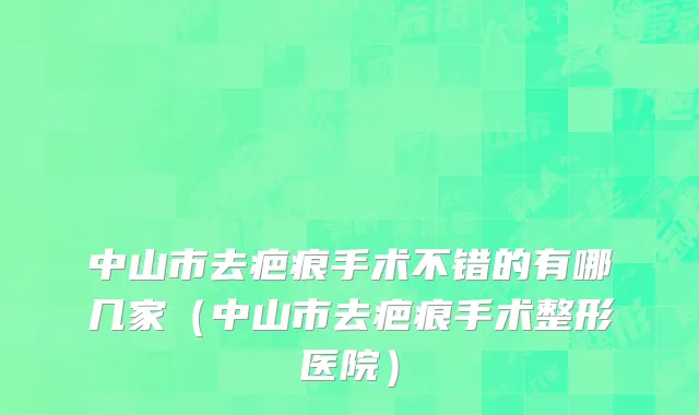 中山市去疤痕手术不错的有哪几家（中山市去疤痕手术整形医院）