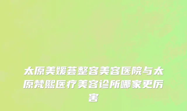 太原美媛荟整容美容医院与太原梵熙医疗美容诊所哪家更厉害