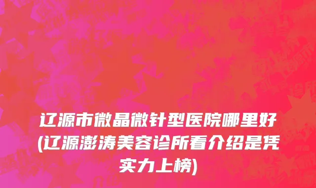 辽源市微晶微针型医院哪里好(辽源澎涛美容诊所看介绍是凭实力上榜)