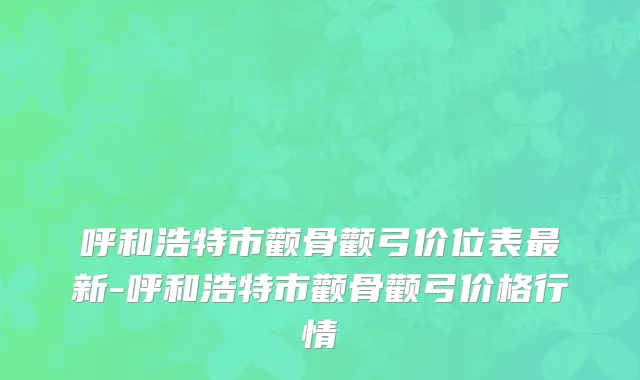 呼和浩特市颧骨颧弓价位表最新-呼和浩特市颧骨颧弓价格行情