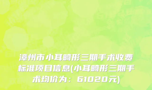 漳州市小耳畸形三期手术收费标准项目信息(小耳畸形三期手术均价为：61020元)