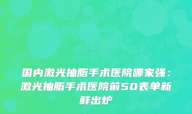 国内激光抽脂手术医院哪家强：激光抽脂手术医院前50表单新鲜出炉