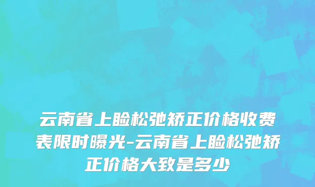 云南省上睑松弛矫正价格收费表限时曝光-云南省上睑松弛矫正价格大致是多少