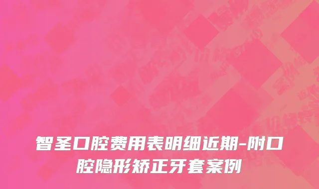 智圣口腔费用表明细近期-附口腔隐形矫正牙套案例