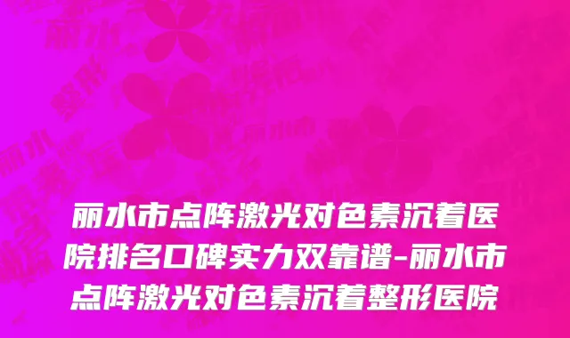 丽水市点阵激光对色素沉着医院排名口碑实力双靠谱-丽水市点阵激光对色素沉着整形医院