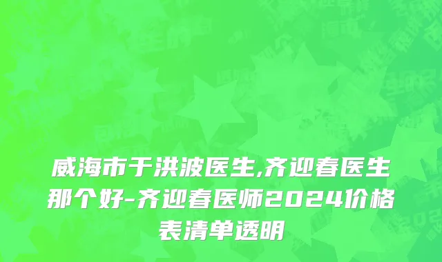 威海市于洪波医生,齐迎春医生那个好-齐迎春医师2024价格表清单透明
