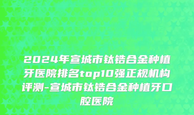 2024年宣城市钛锆合金种植牙医院排名top10强正规机构评测-宣城市钛锆合金种植牙口腔医院