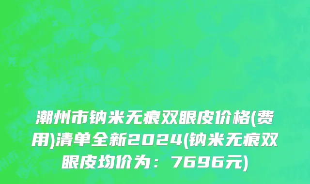 潮州市钠米无痕双眼皮价格(费用)清单全新2024(钠米无痕双眼皮均价为：7696元)