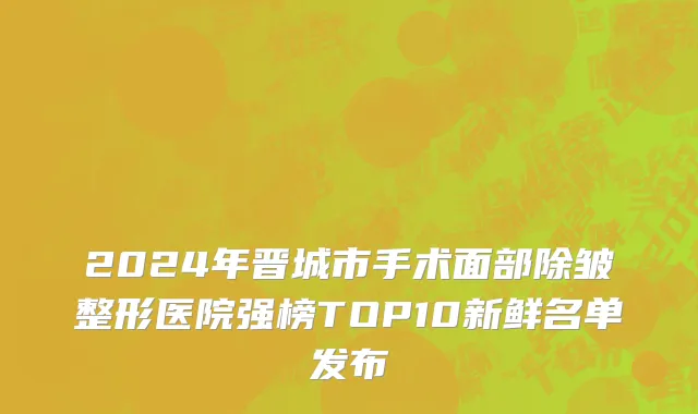 2024年晋城市手术面部除皱整形医院强榜TOP10新鲜名单发布