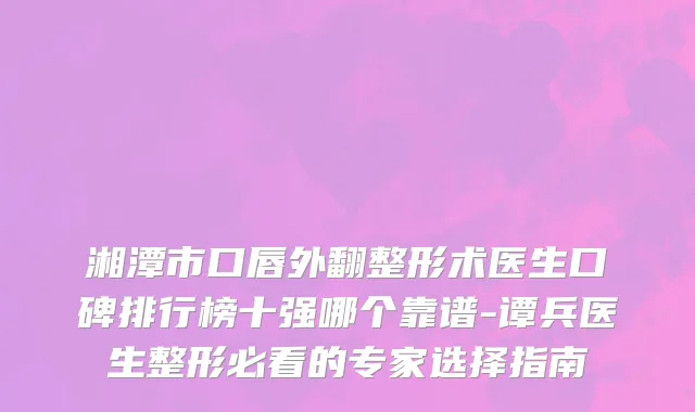 湘潭市口唇外翻整形术医生口碑排行榜十强哪个靠谱-谭兵医生整形必看的专家选择指南