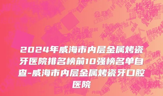 2024年威海市内层金属烤瓷牙医院排名榜前10强榜名单自查-威海市内层金属烤瓷牙口腔医院