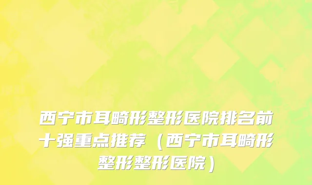 西宁市耳畸形整形医院排名前十强重点推荐（西宁市耳畸形整形整形医院）