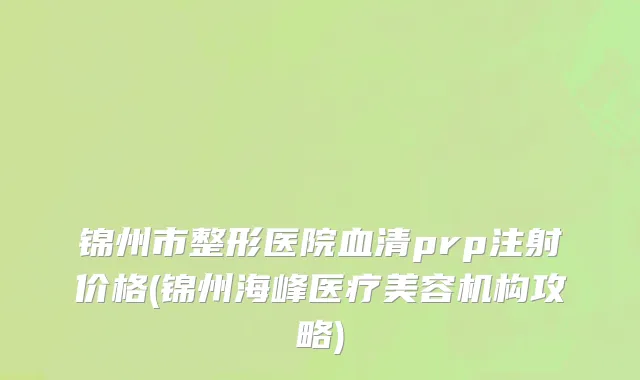 锦州市整形医院血清prp注射价格(锦州海峰医疗美容机构攻略)