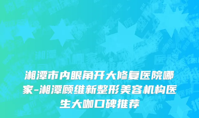 湘潭市内眼角开大修复医院哪家-湘潭顾维新整形美容机构医生大咖口碑推荐