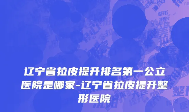辽宁省拉皮提升排名第一公立医院是哪家-辽宁省拉皮提升整形医院