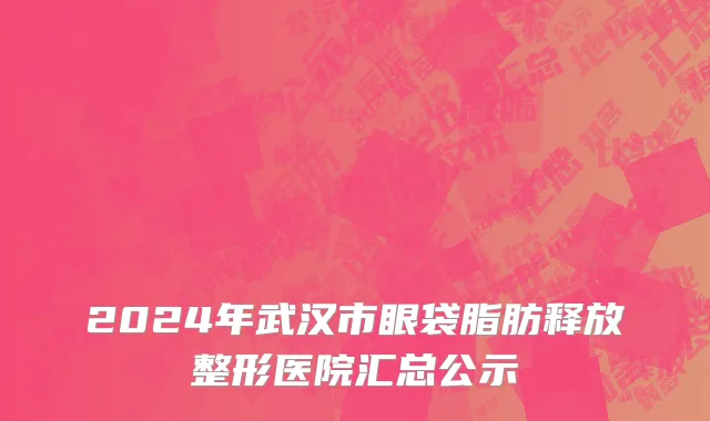 2024年武汉市眼袋脂肪释放整形医院汇总公示