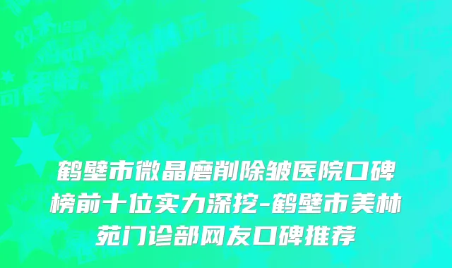 鹤壁市微晶磨削除皱医院口碑榜前十位实力深挖-鹤壁市美林苑门诊部网友口碑推荐