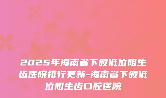 2025年海南省下颌低位阻生齿医院排行更新-海南省下颌低位阻生齿口腔医院