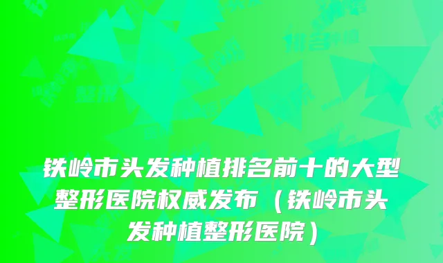铁岭市头发种植排名前十的大型整形医院权威发布（铁岭市头发种植整形医院）