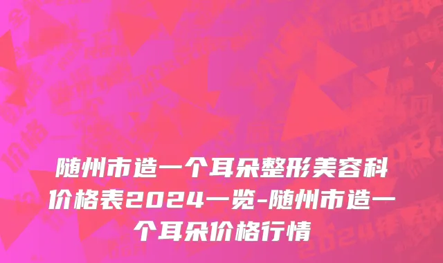 随州市造一个耳朵整形美容科价格表2024一览-随州市造一个耳朵价格行情