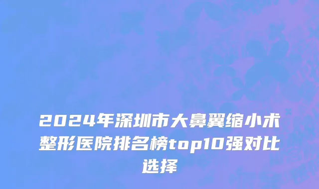 2024年深圳市大鼻翼缩小术整形医院排名榜top10强对比选择