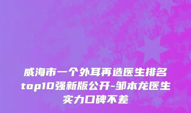 威海市一个外耳再造医生排名top10强新版公开-邹本龙医生实力口碑不差
