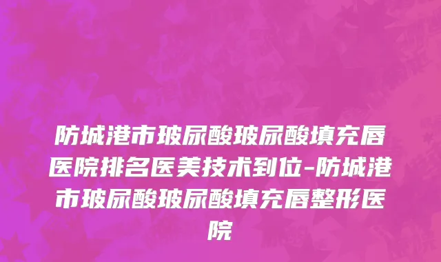 防城港市玻尿酸玻尿酸填充唇医院排名医美技术到位-防城港市玻尿酸玻尿酸填充唇整形医院