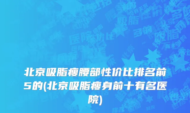 北京吸脂瘦腰部性价比排名前5的(北京吸脂瘦身前十有名医院)