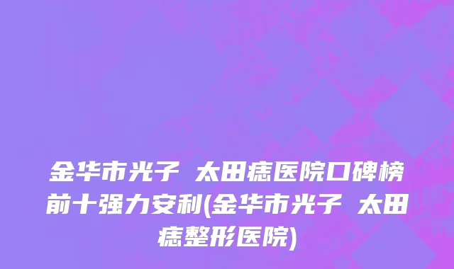 金华市光子袪太田痣医院口碑榜前十强力安利(金华市光子袪太田痣整形医院)