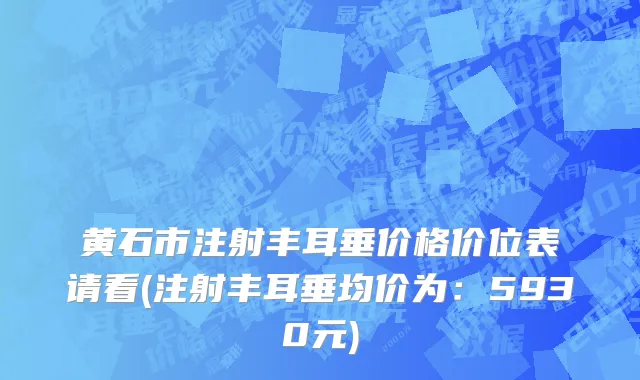 黄石市注射丰耳垂价格价位表请看(注射丰耳垂均价为：5930元)