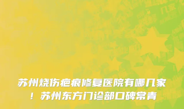 苏州烧伤疤痕修复医院有哪几家!苏州东方门诊部口碑常青