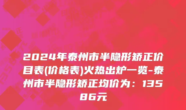 2024年泰州市半隐形矫正价目表(价格表)火热出炉一览-泰州市半隐形矫正均价为：13586元