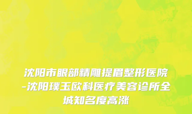 沈阳市眼部精雕提眉整形医院-沈阳璞玉欧科医疗美容诊所全城知名度高涨