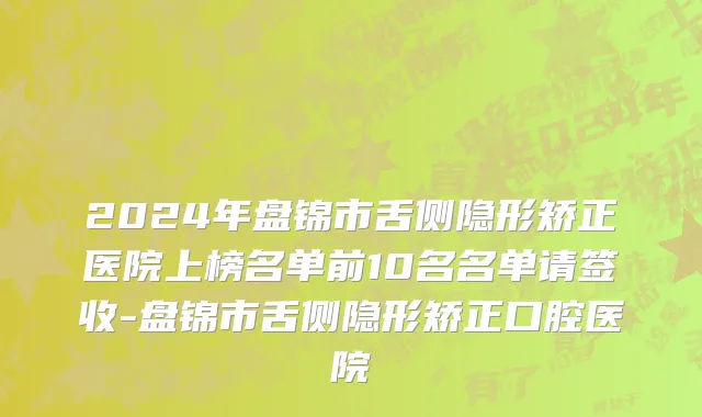 2024年盘锦市舌侧隐形矫正医院上榜名单前10名名单请签收-盘锦市舌侧隐形矫正口腔医院