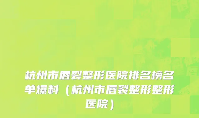 杭州市唇裂整形医院排名榜名单爆料（杭州市唇裂整形整形医院）