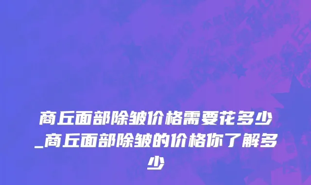 商丘面部除皱价格需要花多少_商丘面部除皱的价格你了解多少