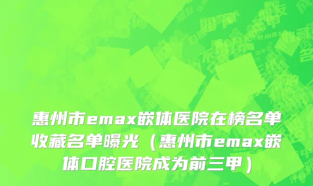 惠州市emax嵌体医院在榜名单收藏名单曝光（惠州市emax嵌体口腔医院成为前三甲）