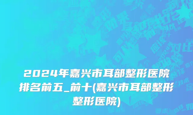 2024年嘉兴市耳部整形医院排名前五_前十(嘉兴市耳部整形整形医院)