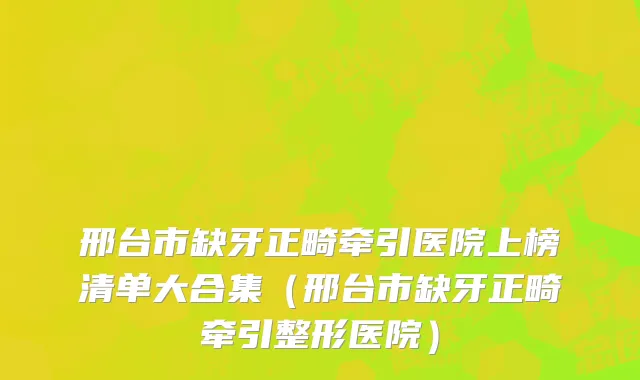 邢台市缺牙正畸牵引医院上榜清单大合集（邢台市缺牙正畸牵引整形医院）