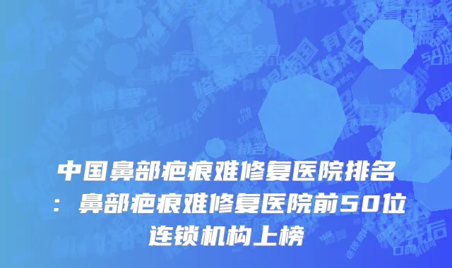 中国鼻部疤痕难修复医院排名：鼻部疤痕难修复医院前50位连锁机构上榜
