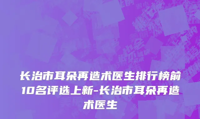 长治市耳朵再造术医生排行榜前10名评选上新-长治市耳朵再造术医生