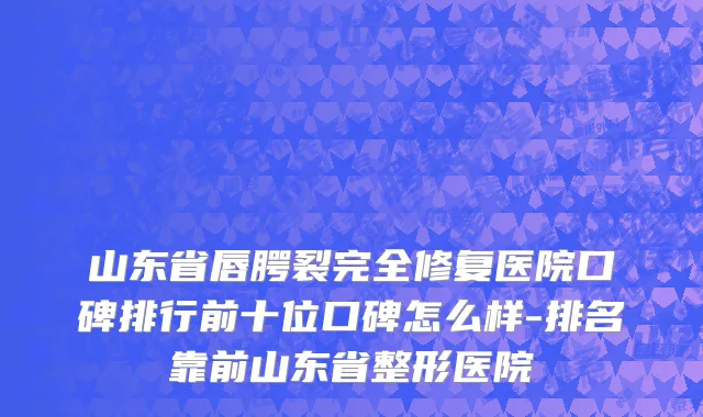 山东省唇腭裂完全修复医院口碑排行前十位口碑怎么样-排名靠前山东省整形医院