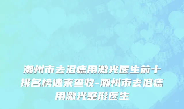 潮州市去泪痣用激光医生前十排名榜速来查收-潮州市去泪痣用激光整形医生
