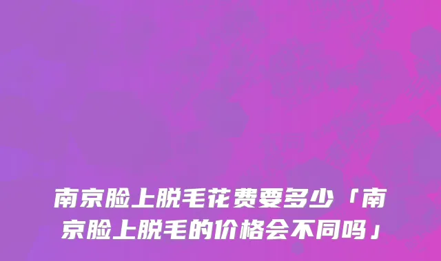 南京脸上脱毛花费要多少「南京脸上脱毛的价格会不同吗」