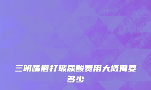 三明嘴唇打玻尿酸费用大概需要多少