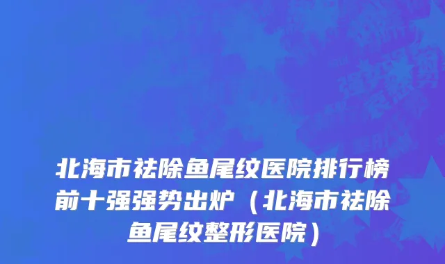 北海市祛除鱼尾纹医院排行榜前十强强势出炉（北海市祛除鱼尾纹整形医院）